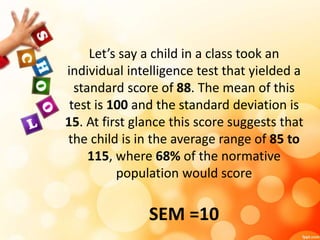 Let’s say a child in a class took an 
individual intelligence test that yielded a 
standard score of 88. The mean of this 
test is 100 and the standard deviation is 
15. At first glance this score suggests that 
the child is in the average range of 85 to 
115, where 68% of the normative 
population would score 
SEM =10 
 