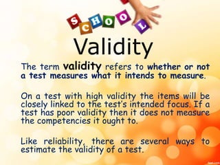 Validity 
The term validity refers to whether or not 
a test measures what it intends to measure. 
On a test with high validity the items will be 
closely linked to the test’s intended focus. If a 
test has poor validity then it does not measure 
the competencies it ought to. 
Like reliability, there are several ways to 
estimate the validity of a test. 
 