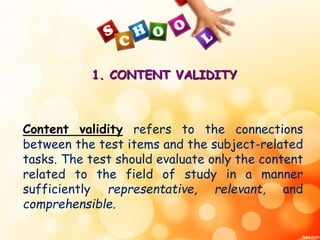1. CONTENT VALIDITY 
Content validity refers to the connections 
between the test items and the subject-related 
tasks. The test should evaluate only the content 
related to the field of study in a manner 
sufficiently representative, relevant, and 
comprehensible. 
 