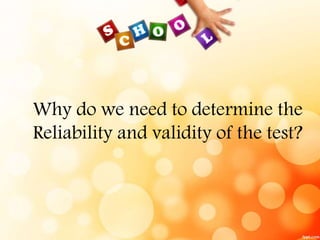 Why do we need to determine the 
Reliability and validity of the test? 
 