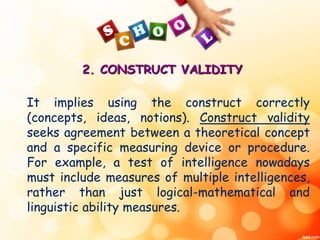 2. CONSTRUCT VALIDITY 
It implies using the construct correctly 
(concepts, ideas, notions). Construct validity 
seeks agreement between a theoretical concept 
and a specific measuring device or procedure. 
For example, a test of intelligence nowadays 
must include measures of multiple intelligences, 
rather than just logical-mathematical and 
linguistic ability measures. 
 