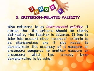 3. CRITERION-RELATED VALIDITY 
Also referred to as instrumental validity, it 
states that the criteria should be clearly 
defined by the teacher in advance. It has to 
take into account other teachers´ criteria to 
be standardized and it also needs to 
demonstrate the accuracy of a measure or 
procedure compared to another measure or 
procedure which has already been 
demonstrated to be valid. 
 