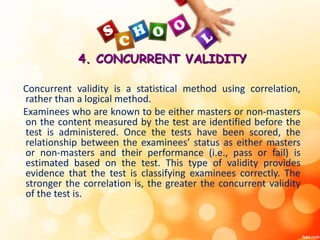 4. CONCURRENT VALIDITY 
Concurrent validity is a statistical method using correlation, 
rather than a logical method. 
Examinees who are known to be either masters or non-masters 
on the content measured by the test are identified before the 
test is administered. Once the tests have been scored, the 
relationship between the examinees’ status as either masters 
or non-masters and their performance (i.e., pass or fail) is 
estimated based on the test. This type of validity provides 
evidence that the test is classifying examinees correctly. The 
stronger the correlation is, the greater the concurrent validity 
of the test is. 
 