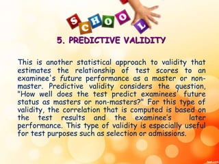 5. PREDICTIVE VALIDITY 
This is another statistical approach to validity that 
estimates the relationship of test scores to an 
examinee's future performance as a master or non-master. 
Predictive validity considers the question, 
"How well does the test predict examinees' future 
status as masters or non-masters?" For this type of 
validity, the correlation that is computed is based on 
the test results and the examinee’s later 
performance. This type of validity is especially useful 
for test purposes such as selection or admissions. 
 