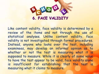 6. FACE VALIDITY 
Like content validity, face validity is determined by a 
review of the items and not through the use of 
statistical analyses. Unlike content validity, face 
validity is not investigated through formal procedures. 
Instead, anyone who looks over the test, including 
examinees, may develop an informal opinion as to 
whether or not the test is measuring what it is 
supposed to measure. While it is clearly of some value 
to have the test appear to be valid, face validity alone 
is insufficient for establishing that the test is 
measuring what it claims to measure. 
 