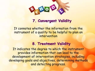 7. Convergent Validity 
It connotes whether the information from the 
instrument of a quality to be helpful to plan an 
intervention 
8. Treatment Validity 
It indicates the degree to which the instrument 
provides information that can lead to the 
development of intervention strategies, including 
developing goals and objectives, determining methods 
and detecting progress. 
 