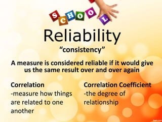 Reliability 
“consistency” 
A measure is considered reliable if it would give 
us the same result over and over again 
Correlation 
-measure how things 
are related to one 
another 
Correlation Coefficient 
-the degree of 
relationship 
 