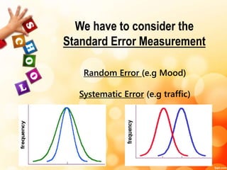 We have to consider the 
Standard Error Measurement 
Random Error (e.g Mood) 
Systematic Error (e.g traffic) 
 