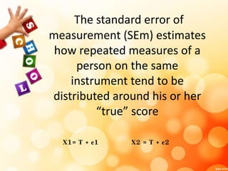 The standard error of 
measurement (SEm) estimates 
how repeated measures of a 
person on the same 
instrument tend to be 
distributed around his or her 
“true” score 
X1= T + e1 X2 = T + e2 
 
