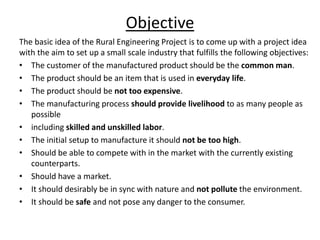 Objective
The basic idea of the Rural Engineering Project is to come up with a project idea
with the aim to set up a small scale industry that fulfills the following objectives:
• The customer of the manufactured product should be the common man.
• The product should be an item that is used in everyday life.
• The product should be not too expensive.
• The manufacturing process should provide livelihood to as many people as
possible
• including skilled and unskilled labor.
• The initial setup to manufacture it should not be too high.
• Should be able to compete with in the market with the currently existing
counterparts.
• Should have a market.
• It should desirably be in sync with nature and not pollute the environment.
• It should be safe and not pose any danger to the consumer.
 