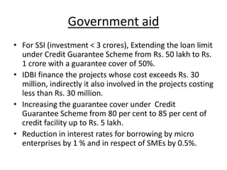 Government aid
• For SSI (investment < 3 crores), Extending the loan limit
under Credit Guarantee Scheme from Rs. 50 lakh to Rs.
1 crore with a guarantee cover of 50%.
• IDBI finance the projects whose cost exceeds Rs. 30
million, indirectly it also involved in the projects costing
less than Rs. 30 million.
• Increasing the guarantee cover under Credit
Guarantee Scheme from 80 per cent to 85 per cent of
credit facility up to Rs. 5 lakh.
• Reduction in interest rates for borrowing by micro
enterprises by 1 % and in respect of SMEs by 0.5%.
 