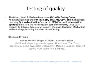 Testing of quality
• The Micro, Small & Medium Enterprises (MSME) - Testing Centre,
Kolkata functioning under the Ministry of MSME, Govt. of India has been
providing Test and calibration Services to MSMEs as well as Inspection
agencies of eastern and north-eastern part of the country since 1974
through its different laboratories namely, Chemical, Electrical, Mechanical
and Metallurgy including Non-Destructive Testing.
Chemical Division
Areas Under Scope of NABL Accreditation
Metal and alloys e.g. steel copper, Aluminium, Tin, Zinc,
Magnesium, Lead, Synthetic Detergents, Metallic Coatings Cement
Water, Acid, Soda Ash & Paints.
*NABL: National Accreditation Board for Testing and Calibration Laboratories
 