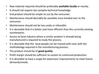 • Raw material required should be preferably available locally or nearby .
• It should not require too complex technical knowledge.
• End product should be simple to use by the consumer.
• Maintenance should desirably be available once handed over to the
consumer.
• Maintenance should not be too costly or infeasible.
• It is desirable that it is better and more efficient than the currently existing
counterparts.
• Access to local industry where a similar product is already being
manufactured is required to study the process.
• It is desirable that the local people can be trained with ease with the
methodology required in the manufacturing process.
• The product should be of good quality.
• Profit margin should be sufficient to sustain its continued production.
• It is desirable to have a scope for extension/ improvement/ to meet future
demands/needs.
 