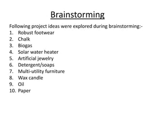 Brainstorming
Following project ideas were explored during brainstorming:-
1. Robust footwear
2. Chalk
3. Biogas
4. Solar water heater
5. Artificial jewelry
6. Detergent/soaps
7. Multi-utility furniture
8. Wax candle
9. Oil
10. Paper
 