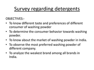 Survey regarding detergents
OBJECTIVES:-
• To know different taste and preferences of different
consumer of washing powder
• To determine the consumer behavior towards washing
powder.
• To know about the market of washing powder in India.
• To observe the most preferred washing powder of
different company.
• To analyze the weakest brand among all brands in
India.
 