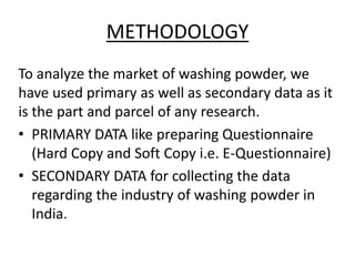 METHODOLOGY
To analyze the market of washing powder, we
have used primary as well as secondary data as it
is the part and parcel of any research.
• PRIMARY DATA like preparing Questionnaire
(Hard Copy and Soft Copy i.e. E-Questionnaire)
• SECONDARY DATA for collecting the data
regarding the industry of washing powder in
India.
 