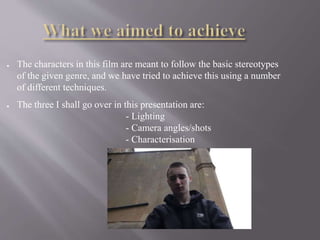 ● The characters in this film are meant to follow the basic stereotypes
of the given genre, and we have tried to achieve this using a number
of different techniques.
● The three I shall go over in this presentation are:
- Lighting
- Camera angles/shots
- Characterisation
 