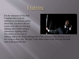 ● For the character of The Suit
I wanted there to be an
ominous or mysterious quality
about him, to achieve this his
scenes were shot in a low-key
lighting and at times using a
chiaroscuro lighting effect.
The nature of this type of
lighting adds to the drama and mystery of the character and situation, as we
are trying to show that “the suit” is the main villain of the film and the dark
tones help personify that.
 