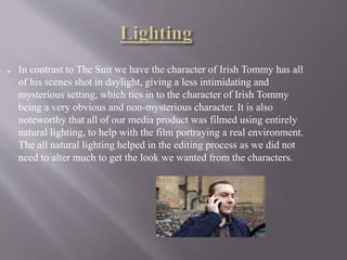 ● In contrast to The Suit we have the character of Irish Tommy has all
of his scenes shot in daylight, giving a less intimidating and
mysterious setting, which ties in to the character of Irish Tommy
being a very obvious and non-mysterious character. It is also
noteworthy that all of our media product was filmed using entirely
natural lighting, to help with the film portraying a real environment.
The all natural lighting helped in the editing process as we did not
need to alter much to get the look we wanted from the characters.
 