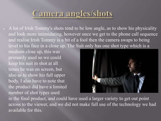 ● A lot of Irish Tommy's shots tend to be low angle, as to show his physicality
and look more intimidating, however once we get to the phone call sequence
and realise Irish Tommy is a bit of a fool then the camera swaps to being
level to his face in a close up. The Suit only has one shot type which is a
medium close up, this was
primarily used so we could
keep his suit in shot at all
times he was on screen, but
also as to show his full upper
body. I also have to note that
the product did have a limited
number of shot types used
in the final product, and could have used a larger variety to get out point
across to the viewer, and we did not make full use of the technology we had
available for this.
 