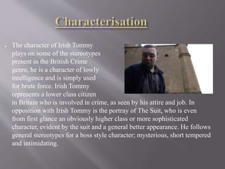 ● The character of Irish Tommy
plays on some of the stereotypes
present in the British Crime
genre, he is a character of lowly
intelligence and is simply used
for brute force. Irish Tommy
represents a lower class citizen
in Britain who is involved in crime, as seen by his attire and job. In
opposition with Irish Tommy is the portray of The Suit, who is even
from first glance an obviously higher class or more sophisticated
character, evident by the suit and a general better appearance. He follows
general stereotypes for a boss style character; mysterious, short tempered
and intimidating.
 