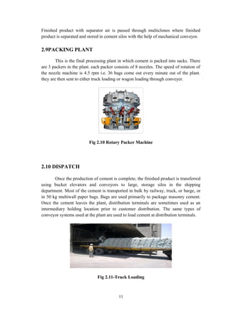 Finished product with separator air is passed through multiclones where finished
product is separated and stored in cement silos with the help of mechanical conveyor.
2.9PACKING PLANT
This is the final processing plant in which cement is packed into sacks. There
are 3 packers in the plant. each packer consists of 8 nozzles. The speed of rotation of
the nozzle machine is 4.5 rpm i.e. 36 bags come out every minute out of the plant.
they are then sent to either truck loading or wagon loading through conveyer.
Fig 2.10 Rotary Packer Machine
2.10 DISPATCH
Once the production of cement is complete, the finished product is transferred
using bucket elevators and conveyors to large, storage silos in the shipping
department. Most of the cement is transported in bulk by railway, truck, or barge, or
in 50 kg multiwall paper bags. Bags are used primarily to package masonry cement.
Once the cement leaves the plant, distribution terminals are sometimes used as an
intermediary holding location prior to customer distribution. The same types of
conveyor systems used at the plant are used to load cement at distribution terminals.
Fig 2.11-Truck Loading
11
 