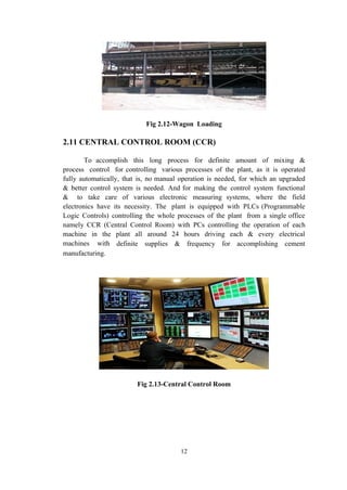 Fig 2.12-Wagon Loading
2.11 CENTRAL CONTROL ROOM (CCR)
To accomplish this long process for definite amount of mixing &
process control for controlling various processes of the plant, as it is operated
fully automatically, that is, no manual operation is needed, for which an upgraded
& better control system is needed. And for making the control system functional
& to take care of various electronic measuring systems, where the field
electronics have its necessity. The plant is equipped with PLCs (Programmable
Logic Controls) controlling the whole processes of the plant from a single office
namely CCR (Central Control Room) with PCs controlling the operation of each
machine in the plant all around 24 hours driving each & every electrical
machines with definite supplies & frequency for accomplishing cement
manufacturing.
Fig 2.13-Central Control Room
12
 