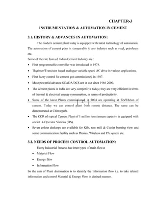 27
CHAPTER-3
INSTRUMENTATION & AUTOMATION IN CEMENT
3.1. HISTORY & ADVANCES IN AUTOMATION:
The modern cement plant today is equipped with latest technology of automation.
The automation of cement plant is comparable to any industry such as steel, petroleum
etc.
Some of the rate feats of Indian Cement Industry are :
• First programmable controller was introduced in 1978.
• Thyristor/Transistor based analogue variable speed AC drive in various applications.
• First fuzzy control for cement got commissioned in 1987.
• Most powerful advance SCADA/DCS are in use since 1986-2000.
• The cement plants in India are very competitive today; they are very efficient in terms
of thermal & electrical energy consumption, in terms of productivity.
• Some of the latest Plants commissioned in 2004 are operating at 72kWh/ton of
cement. Today we can control plant from remote distance. The same can be
demonstrated at Chittorgarh.
• The CCR of typical Cement Plant of 1 million tons/annum capacity is equipped with
atleast 4-Operator Stations (OS).
• Seven colour desktops are available for Kiln, raw mill & Cooler burning view and
some communication facility such as Phones, Wireless and PA system etc.
3.2. NEEDS OF PROCESS CONTROL AUTOMATION:
Every Industrial Process has three types of main flows:
• Material Flow
• Energy flow
• Information Flow
So the aim of Plant Automation is to identify the Information flow i.e. to take related
information and control Material & Energy Flow in desired manner.
 