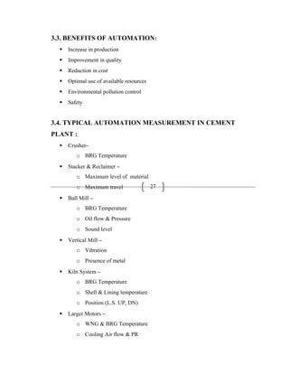 27
3.3. BENEFITS OF AUTOMATION:
 Increase in production
 Improvement in quality
 Reduction in cost
 Optimal use of available resources
 Environmental pollution control
 Safety
3.4. TYPICAL AUTOMATION MEASUREMENT IN CEMENT
PLANT :
 Crusher–
o BRG Temperature
 Stacker & Reclaimer –
o Maximum level of material
o Maximum travel
 Ball Mill –
o BRG Temperature
o Oil flow & Pressure
o Sound level
 Vertical Mill –
o Vibration
o Presence of metal
 Kiln System –
o BRG Temperature
o Shell & Lining temperature
o Position (L.S. UP, DN)
 Larger Motors –
o WNG & BRG Temperature
o Cooling Air flow & PR
 