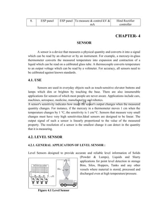 27
8. ESP panel ESP panel To measure & control kV &
mA
Hind Rectifier
controller
CHAPTER- 4
SENSOR
A sensor is a device that measures a physical quantity and converts it into a signal
which can be read by an observer or by an instrument. For example, a mercury-in-glass
thermometer converts the measured temperature into expansion and contraction of a
liquid which can be read on a calibrated glass tube. A thermocouple converts temperature
to an output voltage which can be read by a voltmeter. For accuracy, all sensors need to
be calibrated against known standards.
4.1. USE
Sensors are used in everyday objects such as touch-sensitive elevator buttons and
lamps which dim or brighten by touching the base. There are also innumerable
applications for sensors of which most people are never aware. Applications include cars,
machines, aerospace, medicine, manufacturing and robotics.
A sensor's sensitivity indicates how much the sensor's output changes when the measured
quantity changes. For instance, if the mercury in a thermometer moves 1 cm when the
temperature changes by 1 °C, the sensitivity is 1 cm/°C. Sensors that measure very small
changes must have very high sensitivities.Ideal sensors are designed to be linear. The
output signal of such a sensor is linearly proportional to the value of the measured
property. The resolution of a sensor is the smallest change it can detect in the quantity
that it is measuring.
4.2. LEVEL SENSOR
4.2.1. GENERAL APPLICATION OF LEVEL SENSOR :
Level Sensors designed to provide accurate and reliable level information of Solids
(Powder & Lumps), Liquids and Slurry
applications for point level detection in storage
Bins, Silos, Hoppers, Tanks and any other
vessels where material is stored, processed and
discharged even at high temperature/pressure.
Figure 4.1 Level Sensor
 