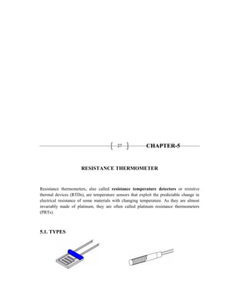 27 CHAPTER-5
RESISTANCE THERMOMETER
Resistance thermometers, also called resistance temperature detectors or resistive
thermal devices (RTDs), are temperature sensors that exploit the predictable change in
electrical resistance of some materials with changing temperature. As they are almost
invariably made of platinum, they are often called platinum resistance thermometers
(PRTs).
5.1. TYPES
 