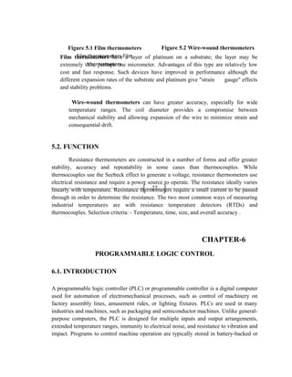 27
Film thermometers have a layer of platinum on a substrate; the layer may be
extremely thin, perhaps one micrometer. Advantages of this type are relatively low
cost and fast response. Such devices have improved in performance although the
different expansion rates of the substrate and platinum give "strain gauge" effects
and stability problems.
Wire-wound thermometers can have greater accuracy, especially for wide
temperature ranges. The coil diameter provides a compromise between
mechanical stability and allowing expansion of the wire to minimize strain and
consequential drift.
5.2. FUNCTION
Resistance thermometers are constructed in a number of forms and offer greater
stability, accuracy and repeatability in some cases than thermocouples. While
thermocouples use the Seebeck effect to generate a voltage, resistance thermometers use
electrical resistance and require a power source to operate. The resistance ideally varies
linearly with temperature. Resistance thermometers require a small current to be passed
through in order to determine the resistance. The two most common ways of measuring
industrial temperatures are with resistance temperature detectors (RTDs) and
thermocouples. Selection criteria: - Temperature, time, size, and overall accuracy .
CHAPTER-6
PROGRAMMABLE LOGIC CONTROL
6.1. INTRODUCTION
A programmable logic controller (PLC) or programmable controller is a digital computer
used for automation of electromechanical processes, such as control of machinery on
factory assembly lines, amusement rides, or lighting fixtures. PLCs are used in many
industries and machines, such as packaging and semiconductor machines. Unlike general-
purpose computers, the PLC is designed for multiple inputs and output arrangements,
extended temperature ranges, immunity to electrical noise, and resistance to vibration and
impact. Programs to control machine operation are typically stored in battery-backed or
Figure 5.1 Film thermometers
Film thermometers Film
thermometers
Figure 5.2 Wire-wound thermometers
 