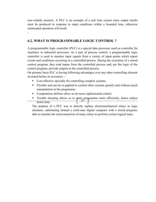 27
non-volatile memory. A PLC is an example of a real time system since output results
must be produced in response to input conditions within a bounded time, otherwise
unintended operation will result.
;
6.2. WHAT IS PROGRAMMABLE LOGIC CONTROL ?
A programmable logic controller (PLC) is a special data processor used as controller for
machines in industrial processes. As a part of process control, a programmable logic
controller is used to monitor input signals from a variety of input points which report
events and conditions occurring in a controlled process. During the execution of a stored
control program, they read inputs from the controlled process and, per the logic of the
control program, provide outputs to the controlled process.
On primary basis PLC is having following advantages over any other controlling element
invented before its invention :-
 Cost effective specially for controlling complex systems.
 Flexible and can be re-applied to control other systems quickly and without much
manipulation in the programme.
 Computation abilities allow us do more sophisticated control.
 Trouble shooting allows us to make programme more efficiently, hence reduce
down time.
The purpose of a PLC was to directly replace electromechanical relays as logic
elements, substituting instead a solid-state digital computer with a stored program,
able to emulate the interconnection of many relays to perform certain logical tasks.
 