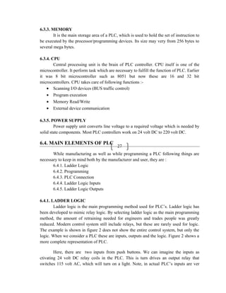 27
6.3.3. MEMORY
It is the main storage area of a PLC, which is used to hold the set of instruction to
be executed by the processor/programming devices. Its size may very from 256 bytes to
several mega bytes.
6.3.4. CPU
Central processing unit is the brain of PLC controller. CPU itself is one of the
microcontroller. It perform task which are necessary to fulfill the function of PLC. Earlier
it was 8 bit microcontroller such as 8051 but now these are 16 and 32 bit
microcontrollers. CPU takes care of following functions :-
• Scanning I/O devices (BUS traffic control)
• Program execution
• Memory Read/Write
• External device communication
6.3.5. POWER SUPPLY
Power supply unit converts line voltage to a required voltage which is needed by
solid state components. Most PLC controllers work on 24 volt DC to 220 volt DC.
6.4. MAIN ELEMENTS OF PLC
While manufacturing as well as while programming a PLC following things are
necessary to keep in mind both by the manufacturer and user, they are :
6.4.1. Ladder Logic
6.4.2. Programming
6.4.3. PLC Connection
6.4.4. Ladder Logic Inputs
6.4.5. Ladder Logic Outputs
6.4.1. LADDER LOGIC
Ladder logic is the main programming method used for PLC’s. Ladder logic has
been developed to mimic relay logic. By selecting ladder logic as the main programming
method, the amount of retraining needed for engineers and trades people was greatly
reduced. Modern control system still include relays, but these are rarely used for logic.
The example is shown in figure 2 does not show the entire control system, but only the
logic. When we consider a PLC these are inputs, outputs and the logic. Figure 2 shows a
more complete representation of PLC.
Here, there are two inputs from push buttons. We can imagine the inputs as
ctivating 24 volt DC relay coils in the PLC. This is turn drives an output relay that
switches 115 volt AC, which will turn on a light. Note, in actual PLC’s inputs are ver
 