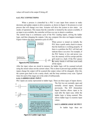 27
PROCESS
P L C
Connections
to Actuators
Feedback from
Sensors/Switche
s
Figure 6.4 PLC Connection
values will result in the output X being off.
6.4.3. PLC CONNECTIONS
When a process is controlled by a PLC it uses input from sensors to make
decisions and update outputs to drive actuators, as shown in figure 4. the process is a real
process that will change over time. Actuator will drive the system to new states (or
modes of operation). This means that the controller is limited by the sensors available, if
an input is not available, the controller will have no way to detect a condition.
The control loop is a continuous cycle of the PLC reading inputs, solving the ladder
logic, and then changing the outputs. Like any computer this does not happen instantly.
Figure 4 shows the basic operation cycle of a PLC.
When power is turned on initially the
PLC does a quick sanity check to ensure
that the hardware is working properly. If
there is a problem the PLC will halt and
indicate there is an error. For example, if
the PLC battery is low and power was
lost, the memory will be corrupt and this
will result in a fault. If the PLC passes
the sanity checks it will then scan (read)
all the inputs.
After the input values are stored in memory the ladder logic will be scanned (solved)
using the stored values not the current values. This is done to prevent logic problem when
inputs change the output will be scanned (the output values will be changed). After this
the system goes back to do a sanity check, and the loop continues every scan. Typical
times for each of the stages are in the order of milliseconds.
6.4.4. LADDER LOGIC INPUT
PLC inputs are easily represented in ladder logic. There are three types of inputs shown.
The first two are normally open and
normally closed inputs, discussed
previously. The IOT (Immediate
Input) function allows input to be
read after the input scan, while the
ladder logic is being scanned. This
allows ladder logic to examine input
values .
6.4.5. LADDER LOGIC OUTPUT
In ladder logic there are
II
T
Normally Open, an active input X will
close the contact and allow power to
flow
Normally Closed, power flows when
the input X is not open
Immediate inputs will take current
values, not those from the previous
input scan. (NOTE: this instruction is
actually an output that will update the
input table with the current input
values. Other input contacts can now be
used to examine the new values.)
X
X
X
Figure 6.5 Ladder Logic Input
 
