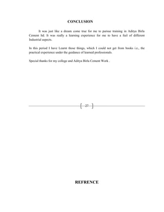 27
CONCLUSION
It was just like a dream come true for me to pursue training in Aditya Birla
Cement ltd. It was really a learning experience for me to have a feel of different
Industrial aspects.
In this period I have Learnt those things, which I could not get from books i.e., the
practical experience under the guidance of learned professionals.
Special thanks for my college and Aditya Birla Cement Work .
REFRENCE
 