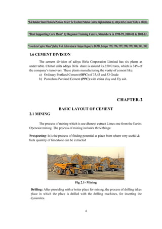 “Lal Bahadur Shastri Memorial National Award” for Excellent Pollution Control Implementation by Aditya birla Cement Works in 2002-03.
“Best Supporting Core Plant” by Regional Training Centre, Nimabhera in 1998-99, 2000-01 & 2001-02.
“Awards to Captive Mines” (Safety Week Celebration in Udaipur Region) by DGMS, Udaipur 1995, 1996, 1997, 1998, 1999, 2000, 2001, 2002.
1.6 CEMENT DIVISION
The cement division of aditya Birla Corporation Limited has six plants as
under table. Chittor units aditya Birla share is around Rs.350 Crores, which is 34% of
the company’s turnovers. These plants manufacturing the verity of cement like:
a) Ordinary Portland Cement (OPC) of 33,43 and 53 Grade
b) Pozzolana Portland Cement (PPC) with china clay and Fly ash.
CHAPTER-2
BASIC LAYOUT OF CEMENT
2.1 MINING
The process of mining which is use dhereto extract Limes one from the Earths
Opencast mining. The process of mining includes three things:
Prospecting: It is the process of finding potential at place from where very useful &
bulk quantity of limestone can be extracted
Fig 2.1- Mining
Drilling: After providing with a better place for mining, the process of drilling takes
place in which the place is drilled with the drilling machines, for inserting the
dynamites.
4
 