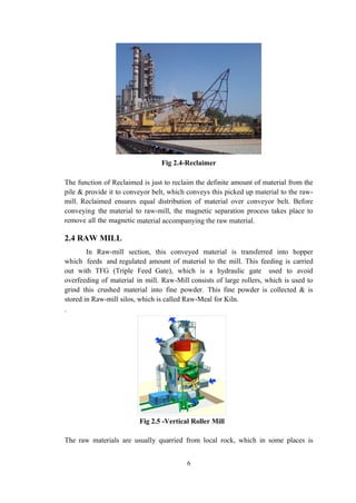 Fig 2.4-Reclaimer
The function of Reclaimed is just to reclaim the definite amount of material from the
pile & provide it to conveyor belt, which conveys this picked up material to the raw-
mill. Reclaimed ensures equal distribution of material over conveyor belt. Before
conveying the material to raw-mill, the magnetic separation process takes place to
remove all the magnetic material accompanying the raw material.
2.4 RAW MILL
In Raw-mill section, this conveyed material is transferred into hopper
which feeds and regulated amount of material to the mill. This feeding is carried
out with TFG (Triple Feed Gate), which is a hydraulic gate used to avoid
overfeeding of material in mill. Raw-Mill consists of large rollers, which is used to
grind this crushed material into fine powder. This fine powder is collected & is
stored in Raw-mill silos, which is called Raw-Meal for Kiln.
.
Fig 2.5 -Vertical Roller Mill
The raw materials are usually quarried from local rock, which in some places is
6
 