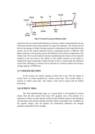 Fig 2.7-General Layout of Rotary Kiln
minerals in the raw meal and the liberation of reactive oxides is determined by the rate
of the heat transfer to the solid material in 6-stage ILC preheater. The reaction rate of
the two last groups of clinker forming reactions is determined in the rotary kiln by the
contact rate of the mutual chemical reactive compounds present in different solid
phases and later in the burning zone by the diffusion of the reactive compounds in the
clinker melt. The overall chemical reactions transforming the mixture of raw material
minerals in the raw meal to the mixture of the clinker minerals in the clinker is
endothermic (heat consuming). Clinker formed in kiln is cooled inside the Polytrack
cooler from 1450 deg.C to around 110 oC and then it is stored in clinker silo having a
storage capacity of 45000 tons.
2.7 COOLER SECTION
In this section, hot clinker coming out from kiln is fed. This hot clinker is
cooled from air stream produced by various cooler fans. This cooled clinker is
stacked in clinker stock piles. The clinker is then fed to cement mill for further
processing.
2.8 CEMENT MILL
The final manufacturing stage at a cement plant is the grinding of cement
clinker from the kiln, mixed with some 4-6% gypsum, into a fine powder. It is
important to obtain a certain specific surface for the finished cement so that hydration
can take place and concrete strength develops within a reasonable time. In addition to
the specific surface, also the particle size distribution influences the strength
properties especially the late strength.
9
 