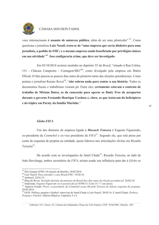 Gabinete: 552 | Anexo: IV | Câmara dos Deputados | Praça dos Três Poderes | CEP: 70160-900 - Brasília - DF|
10
CÂMARA DOS DEPUTADOS
voos internacionais é assunto de natureza pública, além de ser uma jabuticaba” 47
. Como
questiona o jornalista Luiz Nassif, trata-se de “uma empresa que envia dinheiro para uma
jornalista, a pedido de FHC; e a mesma empresa sendo beneficiada por privilégios únicos
em sua atividade”48
. Isso configuraria crime, que deve ser investigado.
Em 03/10/2014 ocorreu incêndio no depósito 55 da Brasif, “situado à Rua Colina,
115 - Chácara Campestre - Contagem/MG"49
, como divulgado pela empresa em Diário
Oficial. O fato passou-se poucos dias antes do primeiro turno das eleições presidenciais. Como
pontua o jornalista Renato Rovai50
, “não sobrou nada para contar a sua história. Todos os
documentos fiscais e trabalhistas viraram pó. Entre eles, certamente estavam o contrato de
trabalho de Miriam Dutra, os da concessão para operar os Dutty Free de aeroportos
durante o governo Fernando Henrique Cardoso e, claro, os que tratavam do helicóptero
e do triplex em Paraty da família Marinho.”
Globo-FIFA
Um dos diretores de empresa ligada à Mossack Fonseca é Eugenio Figueiredo,
ex-presidente da Conmebol e ex-vice presidente da FIFA51
. Segundo ele, que está preso por
conta do esquema de propina na entidade, quem liderava tais articulações ilícitas era Ricardo
Teixeira52
.
De acordo com as investigações de Jamil Chade53
, Ricardo Teixeira, ao lado de
João Havelange, ambos secretários da FIFA, teriam usado sua influência para dar à Globo os
47
Élio Gaspari (FSP). Os lençóis de Brasília. 24/02/2016
48
Luiz Nassif. Para entender o caso Brasif-FHC. 18/02/16.
49
Jusbrasil, 22/01/15.
50
Blog do Rovai. Incêndio destruiu documentos da Brasif dois dias antes da eleição presidencial. 26/02/16/
51
Sudestada. Eugenio Figueredo en el paraíso fiscal. 05/06/15. Com DCT 6 em anexo.
52
Agência Estado. Preso, ex-presidente da Conmebol acusa Ricardo Teixeira de liderar esquema de propinas.
26/01/2016
53
GGN. Política, propina e futebol: entrevista de Jamil Chade a Luis Nassif. 20/02/16. E Jamil Chade, Política,
Propina e Futebol. Editora Objetiva. Capítulos 3 e 4.
 