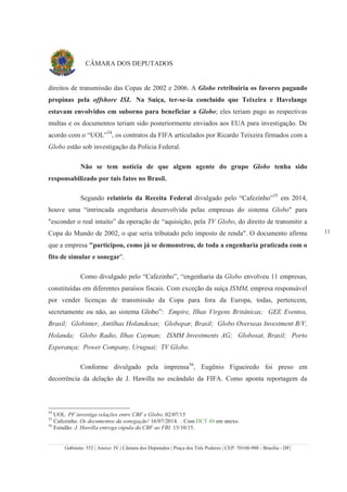 Gabinete: 552 | Anexo: IV | Câmara dos Deputados | Praça dos Três Poderes | CEP: 70160-900 - Brasília - DF|
11
CÂMARA DOS DEPUTADOS
direitos de transmissão das Copas de 2002 e 2006. A Globo retribuiria os favores pagando
propinas pela offshore ISL. Na Suíça, ter-se-ia concluído que Teixeira e Havelange
estavam envolvidos em suborno para beneficiar a Globo; eles teriam pago as respectivas
multas e os documentos teriam sido posteriormente enviados aos EUA para investigação. De
acordo com o “UOL”54
, os contratos da FIFA articulados por Ricardo Teixeira firmados com a
Globo estão sob investigação da Polícia Federal.
Não se tem notícia de que algum agente do grupo Globo tenha sido
responsabilizado por tais fatos no Brasil.
Segundo relatório da Receita Federal divulgado pelo “Cafezinho”55
em 2014,
houve uma “intrincada engenharia desenvolvida pelas empresas do sistema Globo" para
"esconder o real intuito” da operação de “aquisição, pela TV Globo, do direito de transmitir a
Copa do Mundo de 2002, o que seria tributado pelo imposto de renda". O documento afirma
que a empresa "participou, como já se demonstrou, de toda a engenharia praticada com o
fito de simular e sonegar".
Como divulgado pelo “Cafezinho”, “engenharia da Globo envolveu 11 empresas,
constituídas em diferentes paraísos fiscais. Com exceção da suíça ISMM, empresa responsável
por vender licenças de transmissão da Copa para fora da Europa, todas, pertencem,
secretamente ou não, ao sistema Globo”: Empire, Ilhas Virgens Britânicas; GEE Eventos,
Brasil; Globinter, Antilhas Holandesas; Globopar, Brasil; Globo Overseas Investment B/V,
Holanda; Globo Radio, Ilhas Cayman; ISMM Investments AG; Globosat, Brasil; Porto
Esperança; Power Company, Uruguai; TV Globo.
Conforme divulgado pela imprensa56
, Eugênio Figueiredo foi preso em
decorrência da delação de J. Hawilla no escândalo da FIFA. Como aponta reportagem da
54
UOL. PF investiga relações entre CBF e Globo. 02/07/15
55
Cafezinho. Os documentos da sonegação! 16/07/2014. . Com DCT 48 em anexo.
56
Estadão. J. Hawilla entrega cúpula da CBF ao FBI. 15/10/15.
 