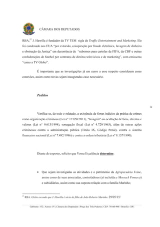 Gabinete: 552 | Anexo: IV | Câmara dos Deputados | Praça dos Três Poderes | CEP: 70160-900 - Brasília - DF|
12
CÂMARA DOS DEPUTADOS
RBA,57
J. Hawilla é fundador da TV TEM sigla de Traffic Entertainment and Marketing. Ele
foi condenado nos EUA “por extorsão, conspiração por fraude eletrônica, lavagem de dinheiro
e obstrução da Justiça” em decorrência de “subornos para cartolas da FIFA, da CBF e outras
confederações de futebol por contratos de direitos televisivos e de marketing”, com emissoras
“como a TV Globo”.
É importante que as investigações já em curso a esse respeito considerem essas
conexões, assim como novas sejam inauguradas caso necessário.
Pedidos
Verifica-se, de todo o relatado, a existência de fortes indícios da prática de crimes
como organização criminosa (Lei n° 12.850/2013), "lavagem" ou ocultação de bens, direitos e
valores (Lei n° 9.613/1998), sonegação fiscal (Lei nº 4.729/1965), além de outras ações
criminosas contra a administração pública (Título IX, Código Penal), contra o sistema
financeiro nacional (Lei nº 7.492/1986) e contra a ordem tributária (Lei nº 8.137/1990).
Diante do exposto, solicito que Vossa Excelência determine:
• Que sejam investigadas as atividades e o patrimônio da Agropecuária Veine,
assim como de suas associadas, controladoras (aí incluída a Mossack Fonseca)
e subsidiárias, assim como sua suposta relação com a família Marinho;
57
RBA. Globo esconde que J. Hawilla é sócio de filho de João Roberto Marinho. 29/05/15/
 