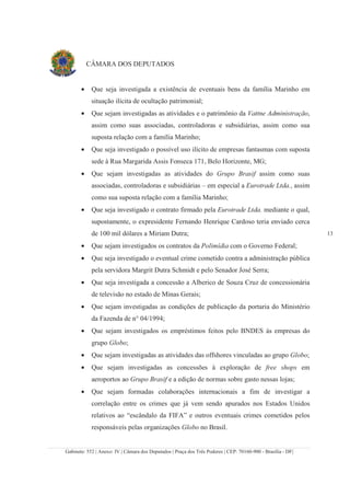 Gabinete: 552 | Anexo: IV | Câmara dos Deputados | Praça dos Três Poderes | CEP: 70160-900 - Brasília - DF|
13
CÂMARA DOS DEPUTADOS
• Que seja investigada a existência de eventuais bens da família Marinho em
situação ilícita de ocultação patrimonial;
• Que sejam investigadas as atividades e o patrimônio da Vattne Administração,
assim como suas associadas, controladoras e subsidiárias, assim como sua
suposta relação com a família Marinho;
• Que seja investigado o possível uso ilícito de empresas fantasmas com suposta
sede à Rua Margarida Assis Fonseca 171, Belo Horizonte, MG;
• Que sejam investigadas as atividades do Grupo Brasif assim como suas
associadas, controladoras e subsidiárias – em especial a Eurotrade Ltda., assim
como sua suposta relação com a família Marinho;
• Que seja investigado o contrato firmado pela Eurotrade Ltda. mediante o qual,
supostamente, o expresidente Fernando Henrique Cardoso teria enviado cerca
de 100 mil dólares a Miriam Dutra;
• Que sejam investigados os contratos da Polimídia com o Governo Federal;
• Que seja investigado o eventual crime cometido contra a administração pública
pela servidora Margrit Dutra Schmidt e pelo Senador José Serra;
• Que seja investigada a concessão a Alberico de Souza Cruz de concessionária
de televisão no estado de Minas Gerais;
• Que sejam investigadas as condições de publicação da portaria do Ministério
da Fazenda de n° 04/1994;
• Que sejam investigados os empréstimos feitos pelo BNDES às empresas do
grupo Globo;
• Que sejam investigadas as atividades das offshores vinculadas ao grupo Globo;
• Que sejam investigadas as concessões à exploração de free shops em
aeroportos ao Grupo Brasif e a edição de normas sobre gasto nessas lojas;
• Que sejam formadas colaborações internacionais a fim de investigar a
correlação entre os crimes que já vem sendo apurados nos Estados Unidos
relativos ao “escândalo da FIFA” e outros eventuais crimes cometidos pelos
responsáveis pelas organizações Globo no Brasil.
 