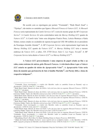 Gabinete: 552 | Anexo: IV | Câmara dos Deputados | Praça dos Três Poderes | CEP: 70160-900 - Brasília - DF|
3
CÂMARA DOS DEPUTADOS
De acordo com as reportagens por portais “Viomundo”, “Rede Brasil Atual” e
“Tijolaço”, são muitos os caminhos que ligam a Mossack Fonseca à Vaincre LCC. A Mossack
Fonseca seria representante da Camile Services SA3
e seria do mesmo grupo da MF Corporate
Service4
. A Camile Services SA seria controladora tanto da Murray Holding LCC quanto da
Vaincre LCC5
. A Camile teria “entre seus dirigentes Francis Perez, Leticia Montoya e Katia
Solano, nomes citados no escândalo de suposta lavagem de US$ 100 milhões do ex-presidente
da Nicarágua Arnoldo Alemán”6
. A MF Corporate Service seria representante legal tanto da
Murray Holding LCC quanto da Vaincre LCC7
. A Murray Holding LCC teria o mesmo
endereço da Vaincre LCC, a saber, 520, S7TH Street, Suite C, Las Vegas, Nevada8
. A MF
Corporate Service teria aberto a Vaincre LCC9
e a Murray Holding LCC10
.
A Vaincre LCC provavelmente é uma empresa de papel criada ao fim e ao
cabo, como centenas de outras, pela Mossack Fonseca. A relevância disso é que a Vaincre
LCC estaria no quadro de sócios da Agropecuária Veine11
. A Agropecuária Veine seria
dona da mansão que pertenceria de fato à família Marinho12
, em Paraty (RJ), e dona do
respectivo heliponto13
.
3
Viomundo. Nosso investigador e o triplex dos Marinho: todos os caminhos levam ao Panamá; veja os
documentos. 12/02/16. Com DCT 3 em anexo.
4
Rede Brasil Atual. Mansão de donos da Globo é alvo da Lava Jato no esquema Mossack Fonseca. 12/02/16.
Com DCT 7 em anexo.
5
Rede Brasil Atual. Mansão de donos da Globo é alvo da Lava Jato no esquema Mossack Fonseca. 12/02/16.
Conversa Afiada. Tríplex dos Marinho está na Lava Jato! 12/02/16. Com DCT 1 e DCT 2 em anexo.
6
Rede Brasil Atual. Mansão de donos da Globo é alvo da Lava Jato no esquema Mossack Fonseca. 12/02/16
7
Rede Brasil Atual. Mansão de donos da Globo é alvo da Lava Jato no esquema Mossack Fonseca. 12/02/16.
Com DCT 1 em anexo.
8
Rede Brasil Atual. Mansão de donos da Globo é alvo da Lava Jato no esquema Mossack Fonseca. 12/02/16.
Conversa Afiada. Tríplex dos Marinho está na Lava Jato! 12/02/16. Com DCT 4 e DCT 4 em anexo.
9
Viomundo. Nosso investigador e o triplex dos Marinho: todos os caminhos levam ao Panamá; veja os
documentos. 12/02/16. Com, com DCT 2 em anexo.
10
Rede Brasil Atual. Mansão de donos da Globo é alvo da Lava Jato no esquema Mossack Fonseca. 12/02/16.
Conversa Afiada. Tríplex dos Marinho está na Lava Jato! 12/02/16. Com DCT 1
11
Rede Brasil Atual. Mansão de donos da Globo é alvo da Lava Jato no esquema Mossack Fonseca. 12/02/16.
Viomundo. Nosso investigador e o triplex dos Marinho: todos os caminhos levam ao Panamá; veja os
documentos. 12/02/16. Com DCT 8 em anexo.
12
Bloomberg. Brazil’s Rich Show No Shame Building Homes in Nature Preserves. 08/03/2012.
13
Diário do Centro do Mundo. Exclusivo: nosso repórter foi ao verdadeiro triplex – o dos Marinhos. 11/02/16.
GGN. Ligações perigosas de Marinho com Paulo Roberto Costa. 12/02/16. Com DCT 9 e DCT 12 em anexo.
 