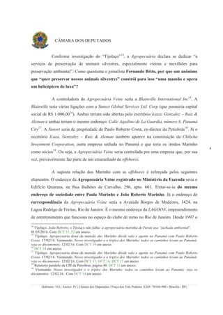 Gabinete: 552 | Anexo: IV | Câmara dos Deputados | Praça dos Três Poderes | CEP: 70160-900 - Brasília - DF|
4
CÂMARA DOS DEPUTADOS
Conforme investigação do “Tijolaço”14
, a Agropecuária declara se dedicar “a
serviços de preservação de animais silvestres, especialmente vieiras e mexilhões para
preservação ambiental”. Como questiona o jornalista Fernando Brito, por que um anônimo
que “quer preservar nossos animais silvestres” constrói para isso “uma mansão e opera
um helicóptero de luxo”?
A controladora da Agropecuária Veine seria a Blainville International Inc15
. A
Blainville teria várias ligações com a Sunset Global Services Ltd. Corp (que possuiria capital
social de R$ 1.000,0016
). Ambas teriam sido abertas pelo escritório Icaza, Gonzalez – Ruiz &
Aleman e ambas teriam o mesmo endereço: Calle Aquilino de La Guardia, número 8, Panamá
City17
. A Sunset seria de propriedade de Paulo Roberto Costa, ex-diretor da Petrobrás18
. Já o
escritório Icaza, Gonzalez – Ruiz & Aleman também aparece na constituição da Chibcha
Investment Corporation, outra empresa sediada no Panamá e que teria os irmãos Marinho
como sócios19
. Ou seja, a Agropecuária Veine seria controlada por uma empresa que, por sua
vez, provavelmente faz parte de um emaranhado de offshores.
A suposta relação dos Marinho com as offshores é reforçada pelos seguintes
elementos. O endereço da Agropecuária Veine registrado no Ministério da Fazenda seria o
Edificio Quaruna, na Rua Bulhões de Carvalho, 296, apto. 601. Tratar-se-ia do mesmo
endereço de sociedade entre Paula Marinho e João Roberto Marinho. Já o endereço de
correspondência da Agropecuária Veine seria a Avenida Borges de Medeiros, 1424, na
Lagoa Rodrigo de Freitas, Rio de Janeiro. É o mesmo endereço da LAGOON, empreendimento
de entretenimento que funciona no espaço do clube de remo no Rio de Janeiro. Desde 1997 o
14
Tijolaço. João Roberto, o Tijolaço não falha: a agropecuária marinha de Parati usa “fachada ambiental”.
01/03/2016. Com DCT 51, 52 em anexo.
15
Tijolaço. Agropecuária dona da mansão dos Marinho divide sala e agente no Panamá com Paulo Roberto
Costa. 17/02/16. Viomundo. Nosso investigador e o triplex dos Marinho: todos os caminhos levam ao Panamá;
veja os documentos. 12/02/16. Com DCT 19 em anexo.
16
DCT 34 em anexo.
17
Tijolaço. Agropecuária dona da mansão dos Marinho divide sala e agente no Panamá com Paulo Roberto
Costa. 17/02/16. Viomundo. Nosso investigador e o triplex dos Marinho: todos os caminhos levam ao Panamá;
veja os documentos. 12/02/16. Com DCT 15, DCT 16, DCT 17 em anexo.
18
Relatório paralelo da CPI da Petrobras, página 40. DCT 13 em anexo.
19
Viomundo. Nosso investigador e o triplex dos Marinho: todos os caminhos levam ao Panamá; veja os
documentos. 12/02/16. Com DCT 14 em anexo.
 