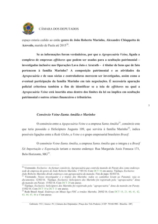 Gabinete: 552 | Anexo: IV | Câmara dos Deputados | Praça dos Três Poderes | CEP: 70160-900 - Brasília - DF|
5
CÂMARA DOS DEPUTADOS
espaço estaria cedido ao então genro de João Roberto Marinho, Alexandre Chiappetta de
Azevedo, marido de Paula até 201520
.
Se as informações forem verdadeiras, por que a Agropecuária Veine, ligada a
complexo de empresas offshores que podem ser usadas para a ocultação patrimonial –
investigadas inclusive nas Operações Lava Jato e Ararath – é titular de bens que de fato
pertencem à família Marinho? A composição patrimonial e as atividades da
Agropecuária e de suas sócias e controladoras merecem ser investigadas, assim como a
eventual participação da família Marinho em tais negociações. É necessária apuração
policial criteriosa também a fim de identificar se a teia de offshores na qual a
Agropecuária Veine está inserida atua dentro dos limites da lei ou implica em ocultação
patrimonial e outros crimes financeiros e tributários.
Consórcio Veine-Santa Amália e Marinho
O consórcio entre a Agopecuária Veine e a empresa Santa Amália21
, consórcio este
que teria possuído o Helicóptero Augusta 109, que serviria à família Marinho22
, indica
possíveis ligações entre a Rede Globo, a Veine e o grupo empresarial brasileiro Brasif.
O consórcio Veine-Santa Amália, a empresa Santa Amália que o integra e a Brasif
SA Importação e Exportação teriam o mesmo endereço: Rua Margarida Assis Fonseca 171,
Belo Horizonte, MG23
.
20
Viomundo. Exclusivo: Ao formar consórcio, Agropecuária que controla mansão de Paraty deu como endereço
sede de empresa do genro de João Roberto Marinho. 1°/03/16. Com DCT 56 em anexo. Tijolaço, Exclusivo:
João Roberto Marinho divide endereço com agropecuária da mansão. Fim de papo. 02/03/16.
21
Viomundo. Nosso investigador e o triplex dos Marinho: todos os caminhos levam ao Panamá; veja os
documentos. 12/02/16. Tijolaço. Exclusivo: helicóptero dos Marinho foi registrado pela “agropecuária” dona
da mansão em Paraty. 15/02/16. Com DCT 20 em anexo.
22
Tijolaço. Exclusivo: helicóptero dos Marinho foi registrado pela “agropecuária” dona da mansão em Paraty.
15/02/16. Com DCT 10 e DCT 11 em anexo.
23
Rede Brasil Atual. Endereço em Minas liga FHC a irmãos Marinho. 20/02/16. Com DCT 18, 21, 40, 41, 42,
43, 44, 45, 46 e 47em anexo.
 