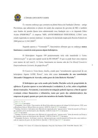 Gabinete: 552 | Anexo: IV | Câmara dos Deputados | Praça dos Três Poderes | CEP: 70160-900 - Brasília - DF|
6
CÂMARA DOS DEPUTADOS
É o mesmo endereço que constaria na planta básica da Fundação Libertas – antiga
Previminas, que administra os planos de saúde das empresas do governo de MG e também
seus fundos de pensão. Quem teria administrado essa fundação era o ex deputado Fábio
Avelar (PSDB/MG)24
. A empresa "MPL ANTICORROSAO INDUSTRIAL LTDA" teria
estado registrada no mesmo endereço. A empresa foi declarada inapta pela Receita Federal em
2008 pela Lei 11.941/200925
.
Segundo apurou o “Viomundo”26
, funcionários afirmam que no endereço nunca
funcionou o consórcio nem pousou algum helicóptero.
O Helicóptero Augusta 109 posteriormente teria sido transferido à Vattne
Administração27
(e que tem capital social de R$ 600,0028
. O que se pode fazer uma empresa
com menos de mil reais?). A Vattne funcionaria na mesma sala da Cia Brasif Consórcio
Empreendimento Luziania, do grupo Brasif29
.
O Consórcio Veine-Santa Amália, criado para “arrendamento operacional de um
helicóptero Agusta A109E Power”, teria tido como testemunha de sua constituição
Alexandre Chiappetta de Azevedo, então genro de João Roberto Marinho30
.
O helicóptero que seria usado pela família Marinho seria de propriedade de
offshores. É preciso apurar se essa informação é verdadeira. E, se for, sobre a legalidade
dessas transações. Novamente, é necessária investigação policial rigorosa a fim de apurar
eventuais crimes financeiros e tributários, tanto por parte dos administradores das
empresas de papel, quanto por parte dos membros da família Marinho.
24
DCT 37, 38, 39
25
DCT 23 e 24 em anexo.
26
Viomundo. Caso Globo: Funcionários da Brasif desconhecem empresa de aluguel de helicópteros; FHC usou
a Brasif para bancar Mirian Dutra no exterior. 16/02/16. Com DCT 26 em anexo.
27
Tijolaço. Exclusivo: helicóptero dos Marinho foi registrado pela “agropecuária” dona da mansão em Paraty e
Os caminhos aéreos do helicóptero dos Marinho. 15/02/16. Com DCT 22 em anexo.
28
DCT 29 em anexo.
29
Tijolaço. Exclusivo: helicóptero dos Marinho foi registrado pela “agropecuária” dona da mansão em Paraty e
Os caminhos aéreos do helicóptero dos Marinho. 15/02/16. Com DCT 22 em anexo.
30
Viomundo. Exclusivo: Ao formar consórcio, Agropecuária que controla mansão de Paraty deu como endereço
sede de empresa do genro de João Roberto Marinho. 1°/03/16. Com DCT 55 em anexo.
 