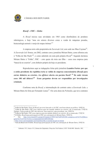 Gabinete: 552 | Anexo: IV | Câmara dos Deputados | Praça dos Três Poderes | CEP: 70160-900 - Brasília - DF|
7
CÂMARA DOS DEPUTADOS
Brasif – FHC – Globo
A Brasif iniciou suas atividades em 1965 como distribuidora de produtos
siderúrgicos, e hoje “atua em setores diversos como a venda de máquinas pesadas,
biotecnologia animal e varejo de roupas íntimas”31
A empresa teria sido proprietária da Eurotrade Ltd, com sede nas Ilhas Cayman32
.
A Eurotrade Ltd. firmou, em 2002, contrato com a jornalista Miriam Dutra, como afirmou esta
à “Folha de São Paulo”33
, e como admitido em nota pela própria Brasif34
. Segundo declarou
Miriam Dutra à “Folha”, FHC – com quem ela teria um filho – usou essa empresa para
“bancá-la no exterior”, com dinheiro próprio do hoje ex-presidente.
Reproduzimos aqui as indagações feitas pelo jornalista Leandro Fortes: por que
o então presidente da república teria se valido de empresa concessionária (Brasif) para
enviar dinheiro ao exterior, via offshore aberta em paraíso fiscal? 35
De onde vieram
esses 100 mil dólares?36
Essas perguntas devem ser respondidas por investigações
criminais.
Conforme nota da Brasif, a intermediação do contrato entre a Eurotrade Ltda. e
Miriam Dutra foi feita por Fernando Lemos37
. Ele seria dono da Polimídia, que teve contratos
31
Folha de São Paulo. Dono da Brasif, que teria bancado ex de FHC, tem bom trânsito na política. 19/02/16.
32
Folha de São Paulo. FHC usou empresa para me mandar dinheiro no exterior, diz ex-namorada. 17/02/16.
Tijolaço. Vida privada de FHC não interessa. Seus negócios como presidente, sim. 19/02/16.
33
Folha de São Paulo. FHC usou empresa para me mandar dinheiro no exterior, diz ex-namorada. 17/02/16
34
O Globo. Brasif nega participação de FHC em contratação de Miriam Dutra. 19/02/16.
35
Em http://www.brasil247.com/pt/247/poder/217899/%E2%80%9CFHC-comprou-a-m%C3%ADdia-a-
reelei%C3%A7%C3%A3o-e-a-namorada%E2%80%9D.htm
36
http://www.conversaafiada.com.br/politica/fhc-e-cayman-foi-por-ai-mirian
37
Nota da Brasif em O Globo. Brasif nega participação de FHC em contratação de Miriam Dutra. 19/02/16.
 