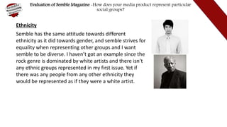 Evaluation of Semble Magazine -How does your media product represent particular
social groups?
Ethnicity
Semble has the same attitude towards different
ethnicity as it did towards gender, and semble strives for
equality when representing other groups and I want
semble to be diverse. I haven’t got an example since the
rock genre is dominated by white artists and there isn’t
any ethnic groups represented in my first issue. Yet if
there was any people from any other ethnicity they
would be represented as if they were a white artist.
 