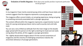 Evaluation of Semble Magazine -How does your media product represent particular
social groups?
Age
In my magazine I have mainly covered young artists and have house styles and
content suggests that the magazine represents a young age group.
The magazine offers concert tickets, an out going experience, being out going
is something commonly associated with a younger age group.
The content offered within the magazine represents a experimental musical
taste of a young social group.(classic rock as well as punky rock and indie
rock)
You can see a very chilled out attitude from the main image on the double
page spread with the person on the right scratching his head and not really
caring about the photo, all this suggest a younger generation.
The slightly desaturated imagery doesn’t fit the normal conventions of
magazines and the anarchy of challenging conventions matches the
anarchistic behaviour of younger generations.
 